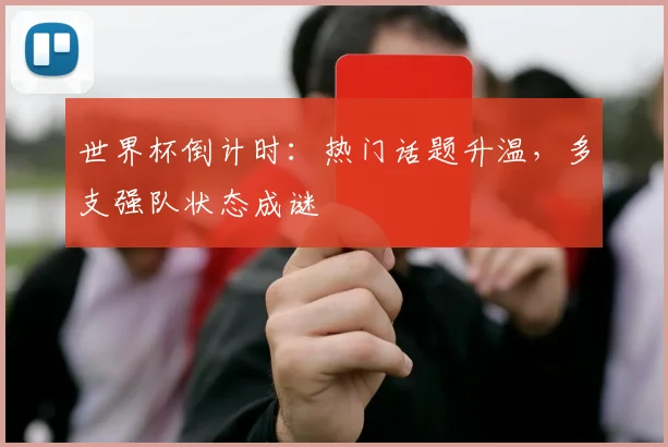 世界杯倒计时：热门话题升温，多支强队状态成谜