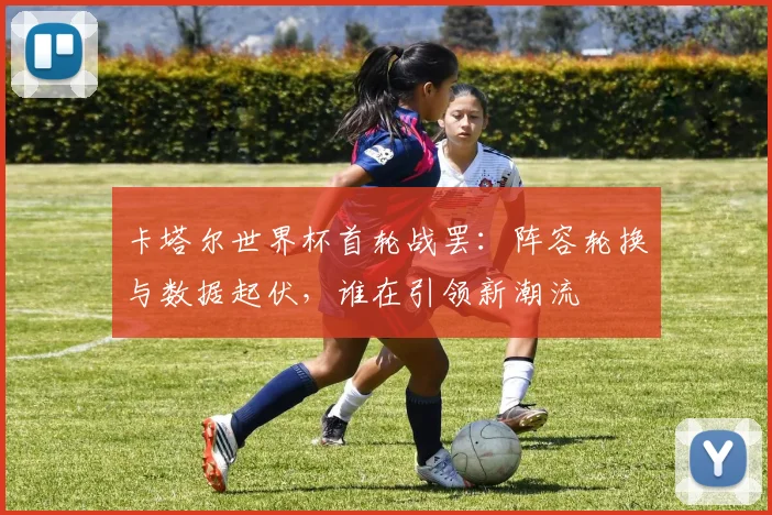 卡塔尔世界杯首轮战罢：阵容轮换与数据起伏，谁在引领新潮流