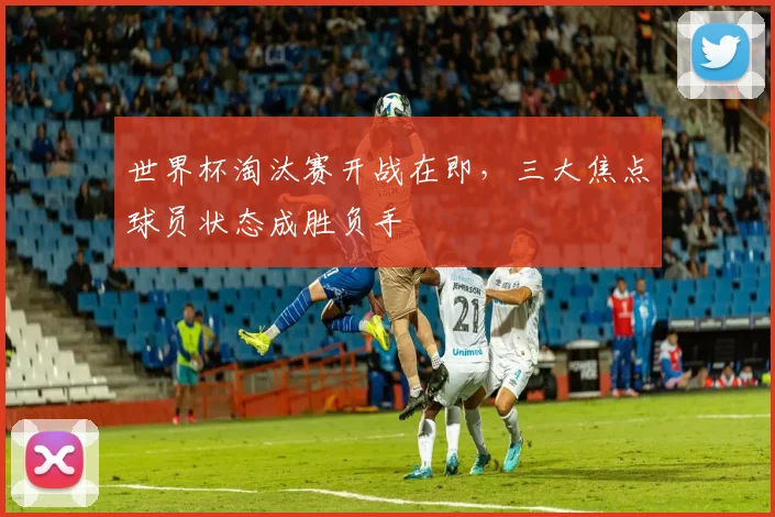 世界杯淘汰赛开战在即，三大焦点球员状态成胜负手