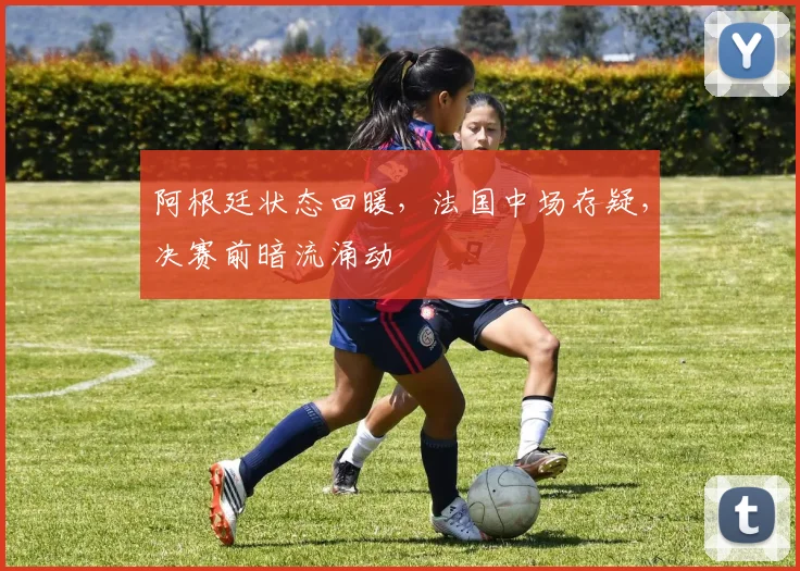 阿根廷状态回暖，法国中场存疑，决赛前暗流涌动