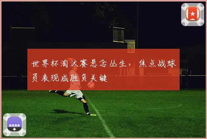 世界杯淘汰赛悬念丛生，焦点战球员表现成胜负关键