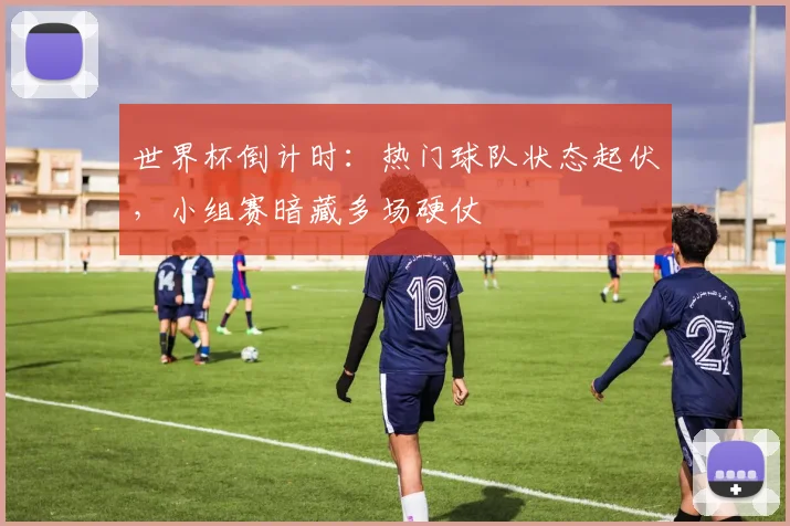 世界杯倒计时：热门球队状态起伏，小组赛暗藏多场硬仗