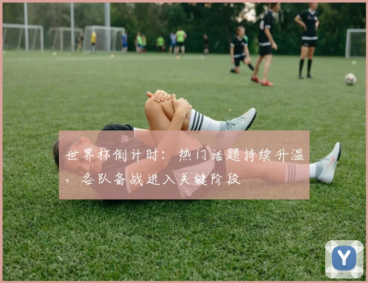 世界杯倒计时：热门话题持续升温，各队备战进入关键阶段