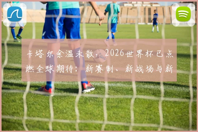 卡塔尔余温未散，2026世界杯已点燃全球期待：新赛制、新战场与新悬念