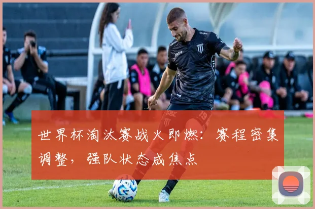 世界杯淘汰赛战火即燃：赛程密集调整，强队状态成焦点