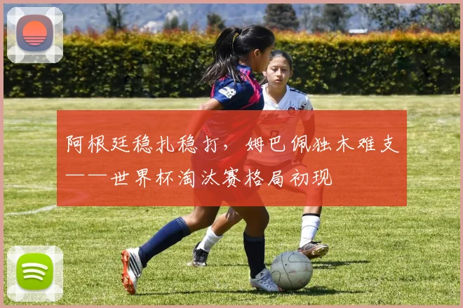 阿根廷稳扎稳打，姆巴佩独木难支——世界杯淘汰赛格局初现